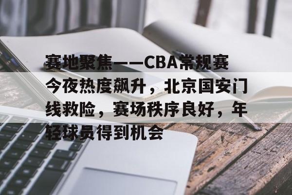 赛地聚焦——CBA常规赛今夜热度飙升，北京国安门线救险，赛场秩序良好，年轻球员得到机会